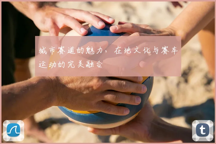 城市赛道的魅力，在地文化与赛车运动的完美融合