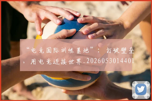“电竞国际训练基地”：打破壁垒，用电竞连接世界_20260530144019