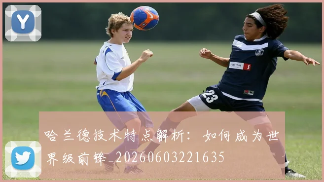 哈兰德技术特点解析：如何成为世界级前锋_20260603221635