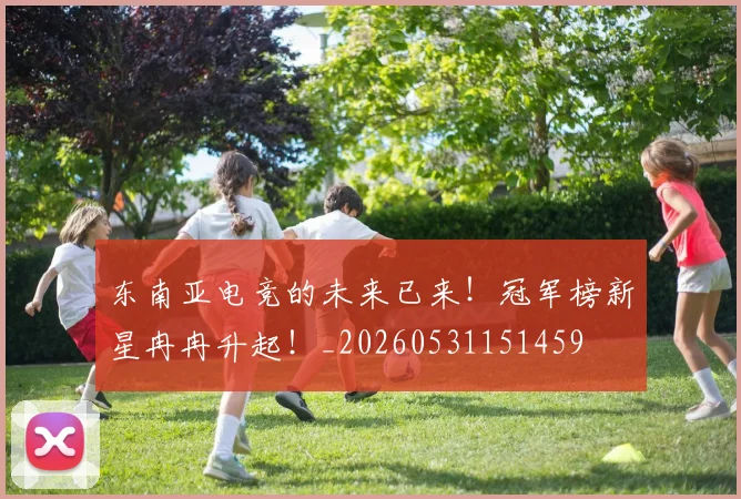 东南亚电竞的未来已来！冠军榜新星冉冉升起！_20260531151459