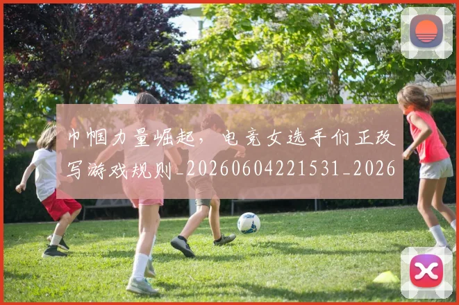 巾帼力量崛起,电竞女选手们正改写游戏规则_20260604221531_20260707151503