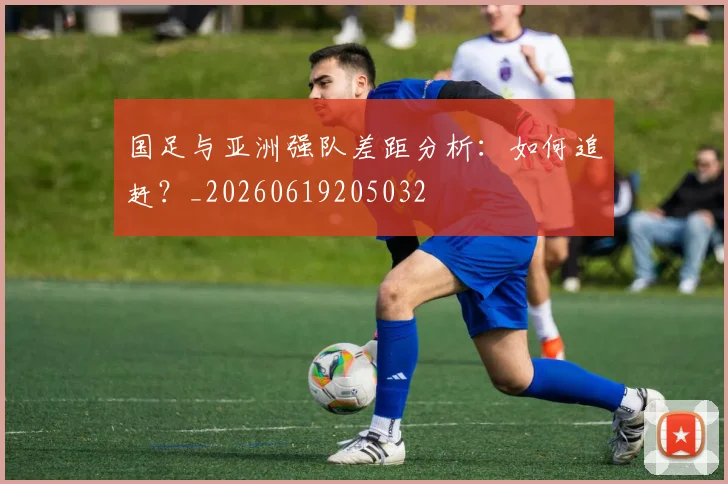 国足与亚洲强队差距分析:如何追赶?_20260619205032