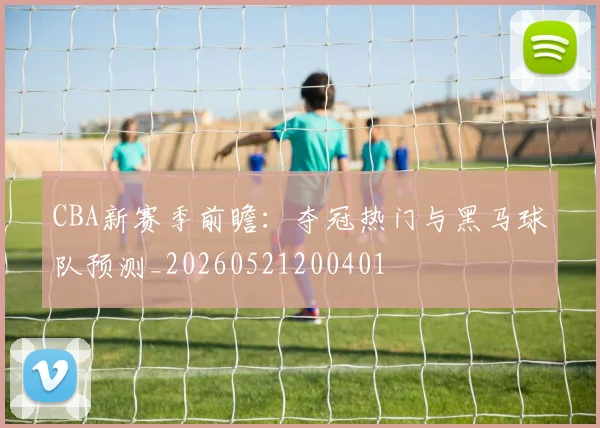 CBA新赛季前瞻:夺冠热门与黑马球队预测_20260521200401