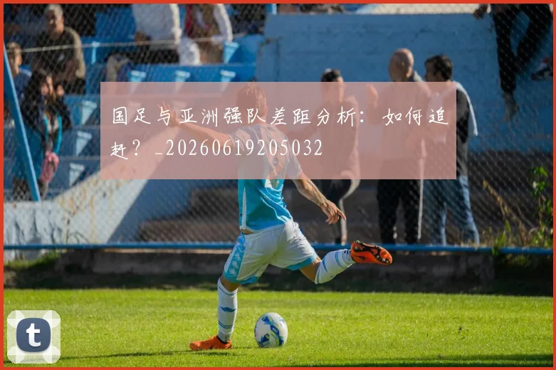 国足与亚洲强队差距分析:如何追赶?_20260619205032