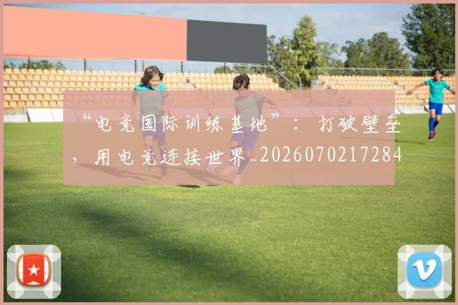 “电竞国际训练基地”：打破壁垒，用电竞连接世界_20260702172844