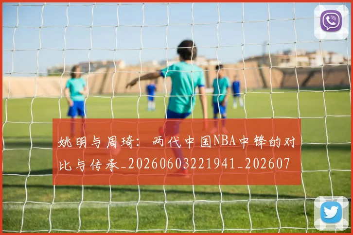 姚明与周琦:两代中国NBA中锋的对比与传承_20260603221941_20260707143020
