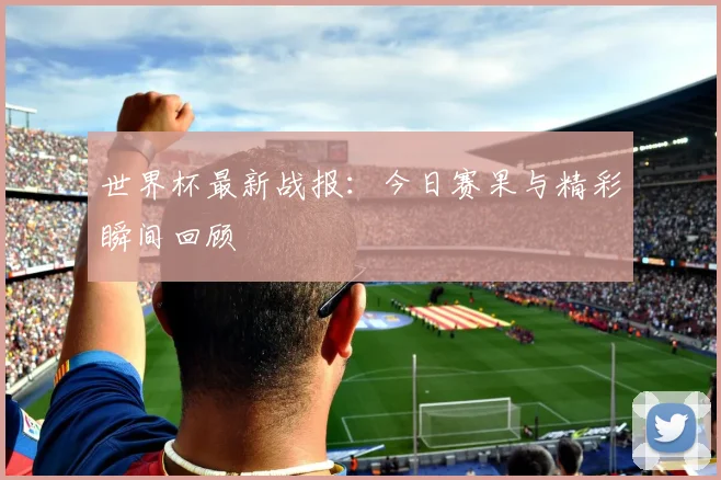 世界杯最新战报:今日赛果与精彩瞬间回顾