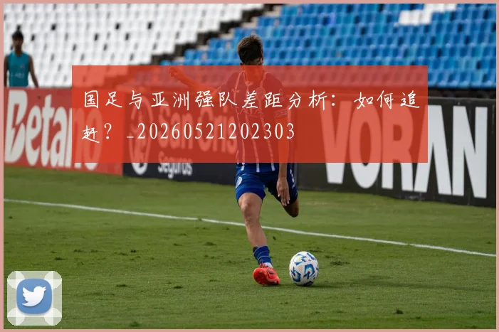 国足与亚洲强队差距分析：如何追赶？_20260521202303