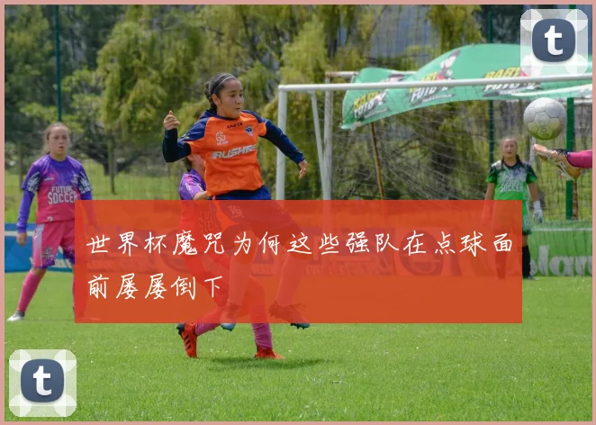 世界杯魔咒为何这些强队在点球面前屡屡倒下