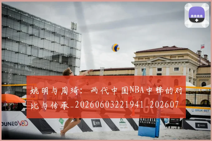 姚明与周琦:两代中国NBA中锋的对比与传承_20260603221941_20260707143020